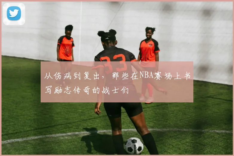 从伤病到复出,那些在NBA赛场上书写励志传奇的战士们