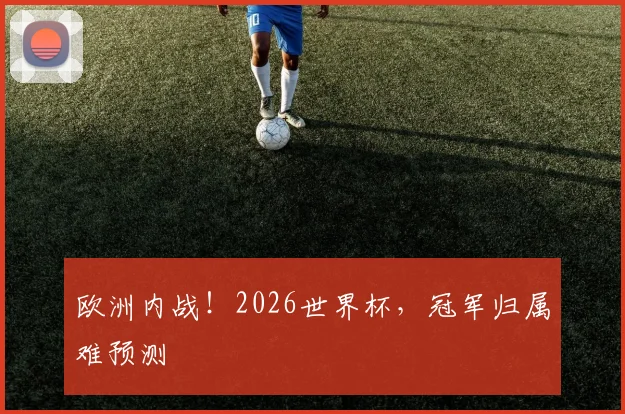 欧洲内战！2026世界杯，冠军归属难预测
