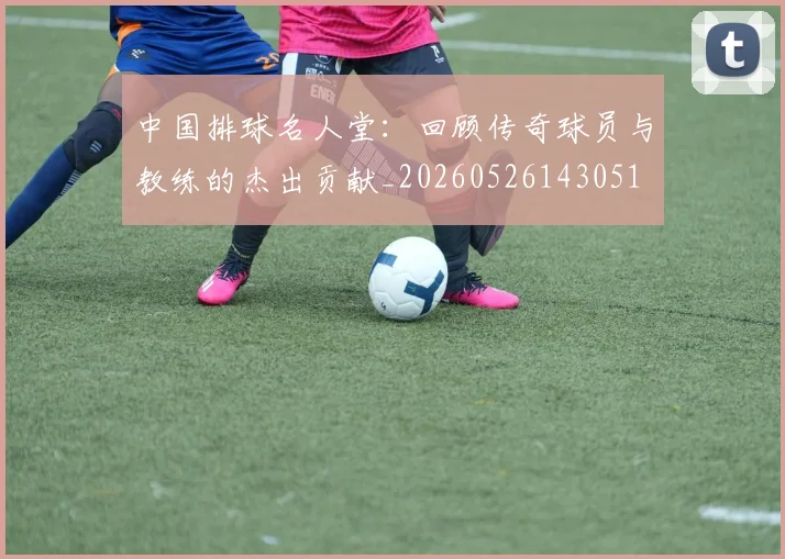 中国排球名人堂:回顾传奇球员与教练的杰出贡献_20260526143051