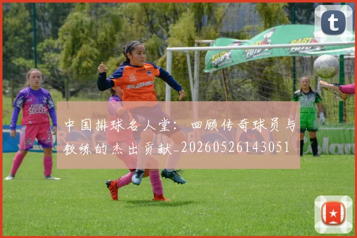 中国排球名人堂:回顾传奇球员与教练的杰出贡献_20260526143051