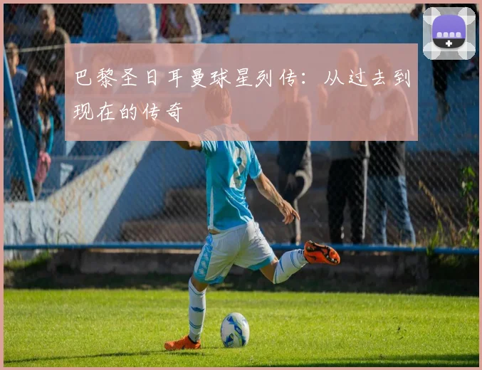 巴黎圣日耳曼球星列传:从过去到现在的传奇
